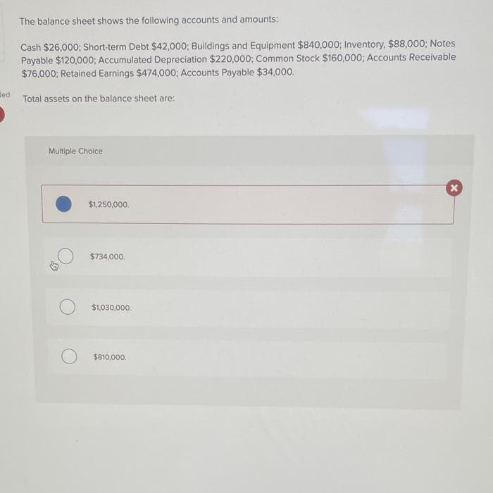 led
The balance sheet shows the following accounts and amounts:
Cash $26,000; Short-term Debt $42,000; Buildings and Equipment $840,000; Inventory, $88,000; Notes
Payable $120,000; Accumulated Depreciation $220,000; Common Stock $160,000; Accounts Receivable
$76,000; Retained Earnings $474,000; Accounts Payable $34,000.
Total assets on the balance sheet are:
Multiple Choice
$1,250,000.
$734,000.
O $1,030,000
$810,000.
X