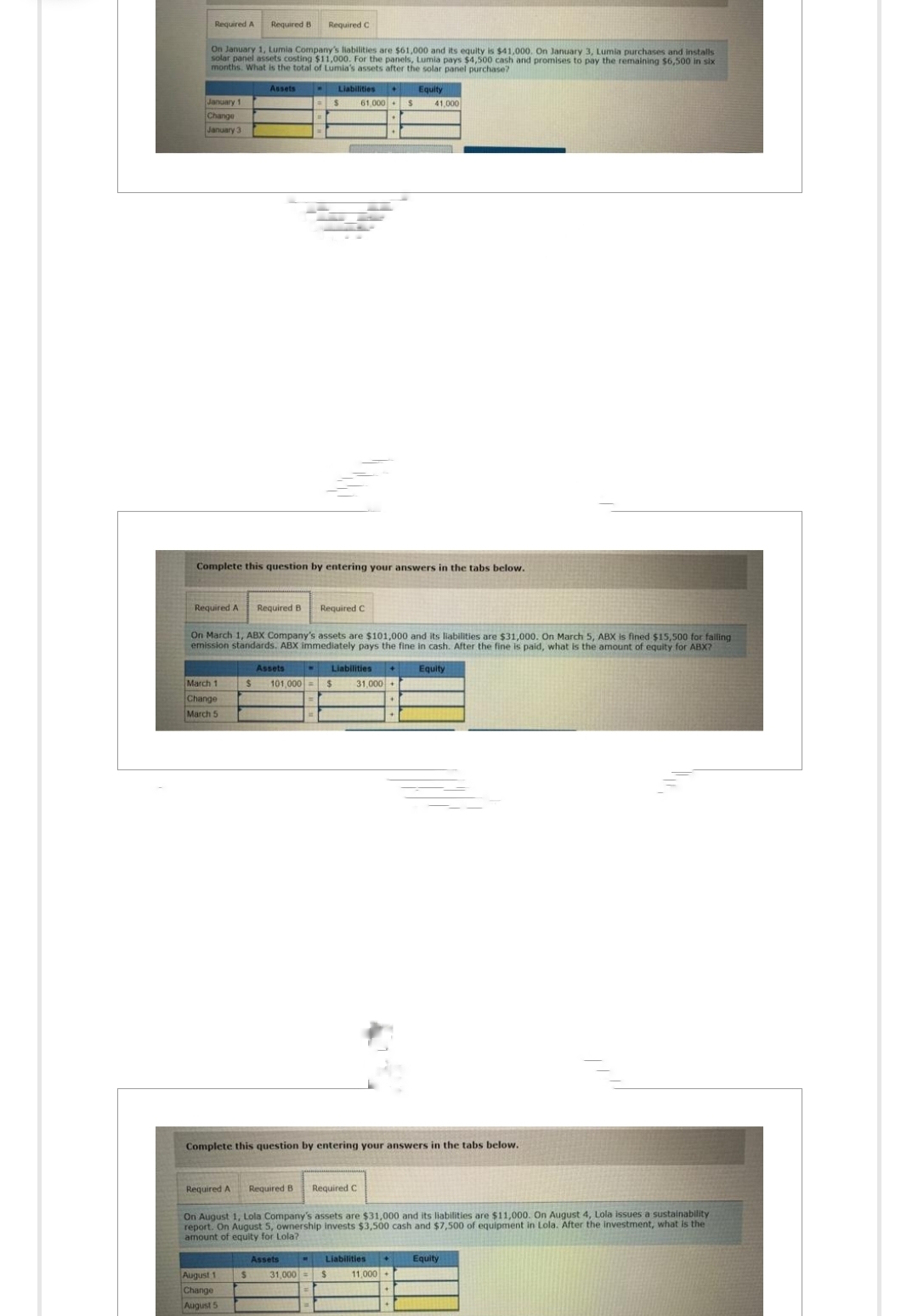 Required B Required C
On January 1, Lumia Company's liabilities are $61,000 and its equity is $41,000. On January 3, Lumia purchases and installs
solar panel assets costing $11,000. For the panels, Lumia pays $4,500 cash and promises to pay the remaining $6,500 in six
months. What is the total of Lumia's assets after the solar panel purchase?
Assets .
Equity
Required A
January 1
Change
January 3
Required A
Complete this question by entering your answers in the tabs below.
March 1
Change
March 5
Required B Required C
On March 1, ABX Company's assets are $101,000 and its liabilities are $31,000. On March 5, ABX is fined $15,500 for falling
emission standards, ABX immediately pays the fine in cash. After the fine is paid, what is the amount of equity for ABX?
Assets
August 1
Change
August 5
Liabilities
$ 101,000 = $
61,000
Required A Required B Required C
Assets
Liabilities
S 31,000
Complete this question by entering your answers in the tabs below.
$
$
31,000
On August 1, Lola Company's assets are $31,000 and its liabilities are $11,000. On August 4, Lola issues a sustainability
report. On August 5, ownership invests $3,500 cash and $7,500 of equipment in Lola. After the investment, what is the
amount of equity for Lola?
Equity
Liabilities ♦ Equity
11,000+