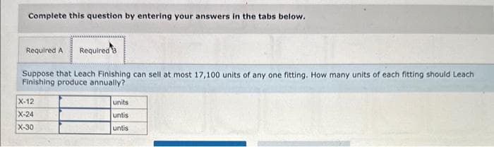 Complete this question by entering your answers in the tabs below.
Required A Required 3
Suppose that Leach Finishing can sell at most 17,100 units of any one fitting. How many units of each fitting should Leach
Finishing produce annually?
X-12
X-24
X-30
units
untis
untis