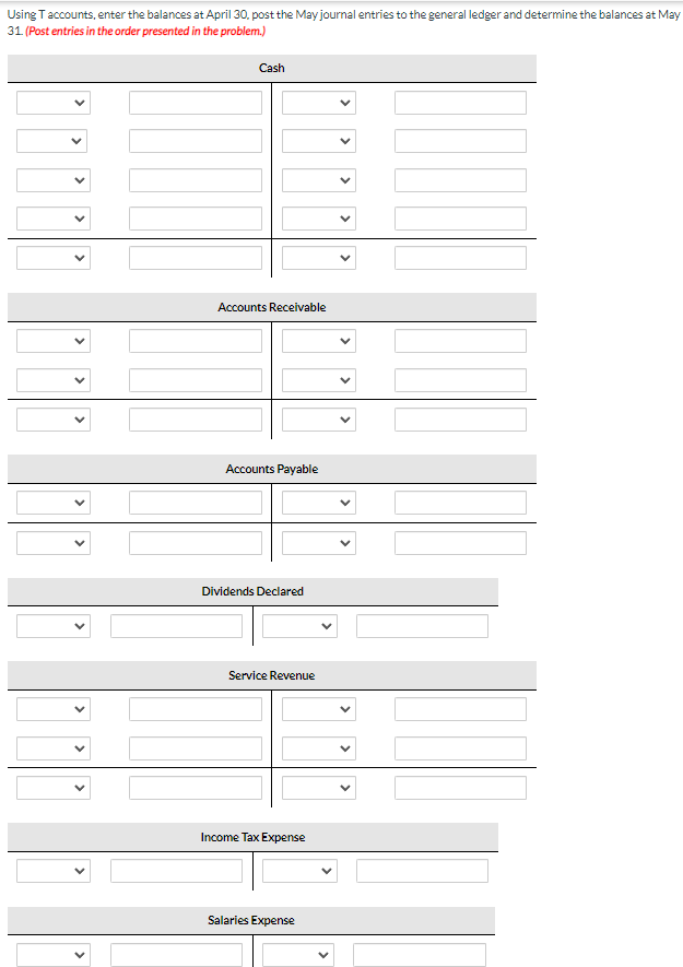 Using T accounts, enter the balances at April 30, post the May journal entries to the general ledger and determine the balances at May
31. (Post entries in the order presented in the problem.)
Cash
Accounts Receivable
Accounts Payable
Dividends Declared
Service Revenue
Income Tax Expense
Salaries Expense