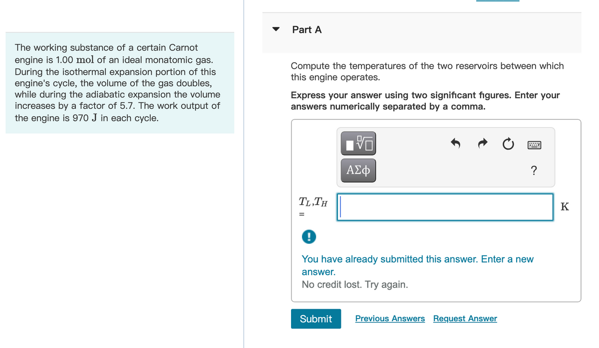 The working substance of a certain Carnot
engine is 1.00 mol of an ideal monatomic gas.
During the isothermal expansion portion of this
engine's cycle, the volume of the gas doubles,
while during the adiabatic expansion the volume
increases by a factor of 5.7. The work output of
the engine is 970 J in each cycle.
Part A
Compute the temperatures of the two reservoirs between which
this engine operates.
Express your answer using two significant figures. Enter your
answers numerically separated by a comma.
TL,TH
VO
ΑΣΦ
?
You have already submitted this answer. Enter a new
answer.
No credit lost. Try again.
Submit Previous Answers Request Answer
K