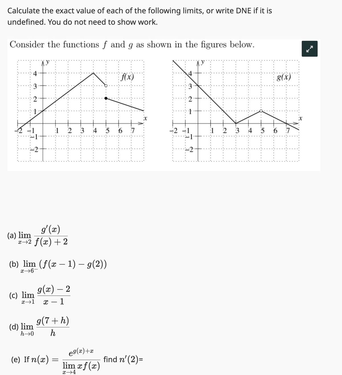 Calculate the exact value of each of the following limits, or write DNE if it is
undefined. You do not need to show work.
Consider the functions f and g as shown in the figures below.
f(x)
A
1 2
3 4
2
จ
(a) lim
1
g'(x)
x→2 ƒ(x) + 2
(b) lim (f(x - 1) - g(2))
x→6-
(c) lim
(d) lim
g(x) - 2
x →1 X 1
g(7 + h)
h→0 h
(e) If n(x)
-
5 6 7
eg(x)+x
lim xf(x)
x→4
find n' (2)=
-2 -1
T
15
1 2
3
5
g(x)
6
7
X