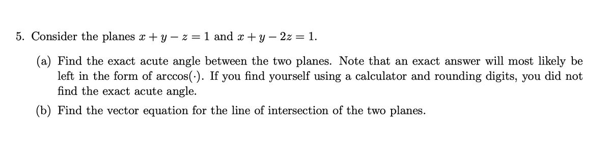 5. Consider the planes x + y − z = 1 and x + y − 2z = 1.
(a) Find the exact acute angle between the two planes. Note that an exact answer will most likely be
left in the form of arccos(.). If you find yourself using a calculator and rounding digits, you did not
find the exact acute angle.
(b) Find the vector equation for the line of intersection of the two planes.