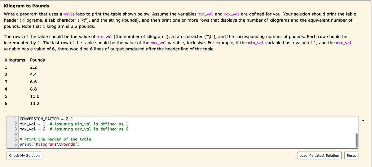 Kilogram to Pounds
Write a program that uses a while loop to print the table shown below. Assume the variables min_val and max_val are defined for you. Your solution should print the table
header (Kilograms, a tab character ("\t"), and the string Pounds), and then print one or more rows that displays the number of kilograms and the equivalent number of
pounds. Note that 1 kilogram is 2.2 pounds.
The rows of the table should be the value of min_val (the number of kilograms), a tab character ("\t"), and the corresponding number of pounds. Each row should be
incremented by 1. The last row of the table should be the value of the max_val variable, inclusive. For example, if the min_val variable has a value of 1, and the max_val
variable has a value of 6, there would be 6 lines of output produced after the header line of the table.
Kilograms Pounds
2.2
4.4
6.6
8.8
11.0
13.2
1
2
3
4
56
1
2 min_val
CONVERSION_FACTOR = 2.2
1 # Assuming min_val is defined as 1
3 max_val = 6 # Assuming max_val is defined as 6
4
5 # Print the header of the table
6
print("Kilograms\tPounds")
Check My Solution
Load My Latest Solution Reset