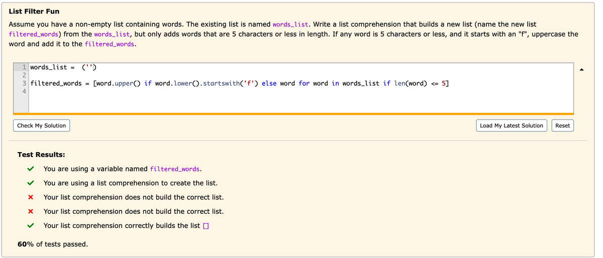 List Filter Fun
Assume you have a non-empty list containing words. The existing list is named words_list. Write a list comprehension that builds a new list (name the new list
filtered_words) from the words_list, but only adds words that are 5 characters or less in length. If any word is 5 characters or less, and it starts with an "f", uppercase the
word and add it to the filtered_words.
1 words_list
=
(''D
2
3 filtered_words
=
[word.upper() if word. Lower().startswith('f') else word for word in words_list if len(word) <= 5]
Check My Solution
Test Results:
✓
You are using a variable named filtered_words.
You are using a list comprehension to create the list.
Your list comprehension does not build the correct list.
Your list comprehension does not build the correct list.
Your list comprehension correctly builds the list []
60% of tests passed.
Load My Latest Solution Reset