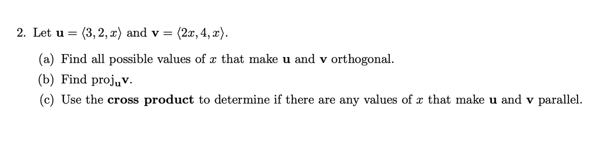 2. Let u = (3, 2,x) and v = (2x, 4, x).
(a) Find all possible values of x that make u and v orthogonal.
(b) Find projuv.
(c) Use the cross product to determine if there are any values of x that make u and v parallel.