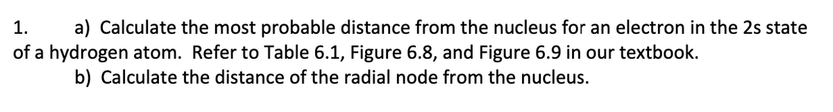 1.
a) Calculate the most probable distance from the nucleus for an electron in the 2s state
of a hydrogen atom. Refer to Table 6.1, Figure 6.8, and Figure 6.9 in our textbook.
b) Calculate the distance of the radial node from the nucleus.