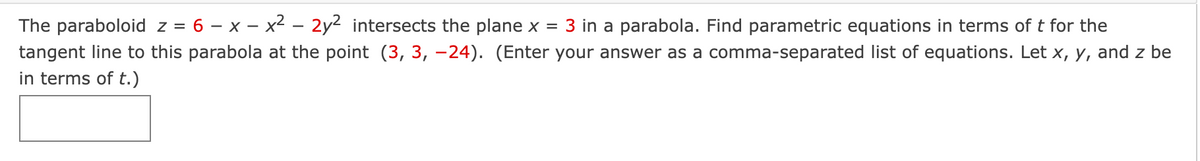 The paraboloid z = 6 - x - x² – 2y² intersects the plane x = 3 in a parabola. Find parametric equations in terms of t for the
tangent line to this parabola at the point (3, 3, -24). (Enter your answer as a comma-separated list of equations. Let x, y, and z be
in terms of t.)