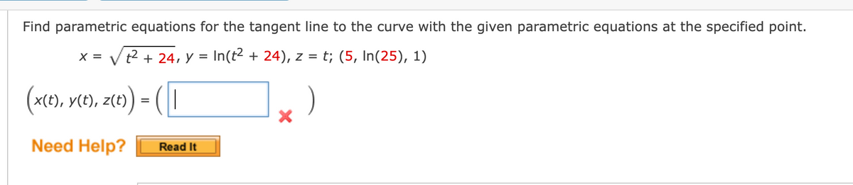 Find parametric equations for the tangent line to the curve with the given parametric equations at the specified point.
X = √² + 24, y = In(t² + 24), z = t; (5, In(25), 1)
(x(t), y(t), z(t)
y(t), z(t)) = ( |
Need Help?
Read It