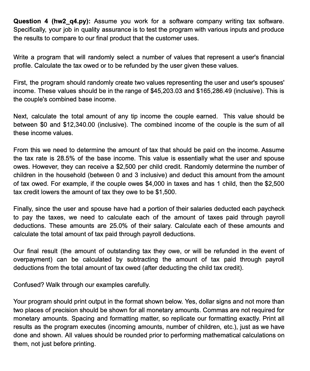 Question 4 (hw2_q4.py): Assume you work for a software company writing tax software.
Specifically, your job in quality assurance is to test the program with various inputs and produce
the results to compare to our final product that the customer uses.
Write a program that will randomly select a number of values that represent a user's financial
profile. Calculate the tax owed or to be refunded by the user given these values.
First, the program should randomly create two values representing the user and user's spouses'
income. These values should be in the range of $45,203.03 and $165,286.49 (inclusive). This is
the couple's combined base income.
Next, calculate the total amount of any tip income the couple earned. This value should be
between $0 and $12,340.00 (inclusive). The combined income of the couple is the sum of all
these income values.
From this we need to determine the amount of tax that should be paid on the income. Assume
the tax rate is 28.5% of the base income. This value is essentially what the user and spouse
owes. However, they can receive a $2,500 per child credit. Randomly determine the number of
children in the household (between 0 and 3 inclusive) and deduct this amount from the amount
of tax owed. For example, if the couple owes $4,000 in taxes and has 1 child, then the $2,500
tax credit lowers the amount of tax they owe to be $1,500.
Finally, since the user and spouse have had a portion of their salaries deducted each paycheck
to pay the taxes, we need to calculate each of the amount of taxes paid through payroll
deductions. These amounts are 25.0% of their salary. Calculate each of these amounts and
calculate the total amount of tax paid through payroll deductions.
Our final result (the amount of outstanding tax they or will be refunded in the event of
overpayment) can be calculated by subtracting the amount of tax paid through payroll
deductions from the total amount of tax owed (after deducting the child tax credit).
Confused? Walk through our examples carefully.
Your program should print output in the format shown below. Yes, dollar signs and not more than
two places of precision should be shown for all monetary amounts. Commas are not required for
monetary amounts. Spacing and formatting matter, so replicate our formatting exactly. Print all
results as the program executes (incoming amounts, number of children, etc.), just as we have
done and shown. All values should be rounded prior to performing mathematical calculations on
them, not just before printing.