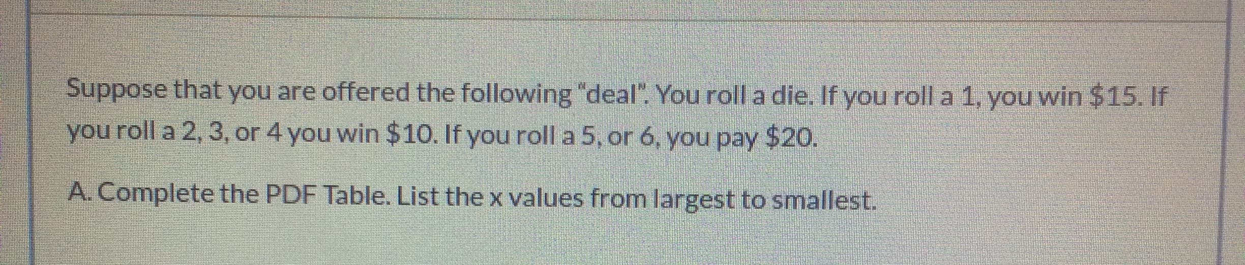 Suppose that you are offered the following "deal". You roll a die. If you roll a 1, you win $15. If
you roll a 2, 3, or 4 you win $10. If you roll a 5, or 6, you pay $20.
A. Complete the PDF Table. List the x values from largest to smallest.
