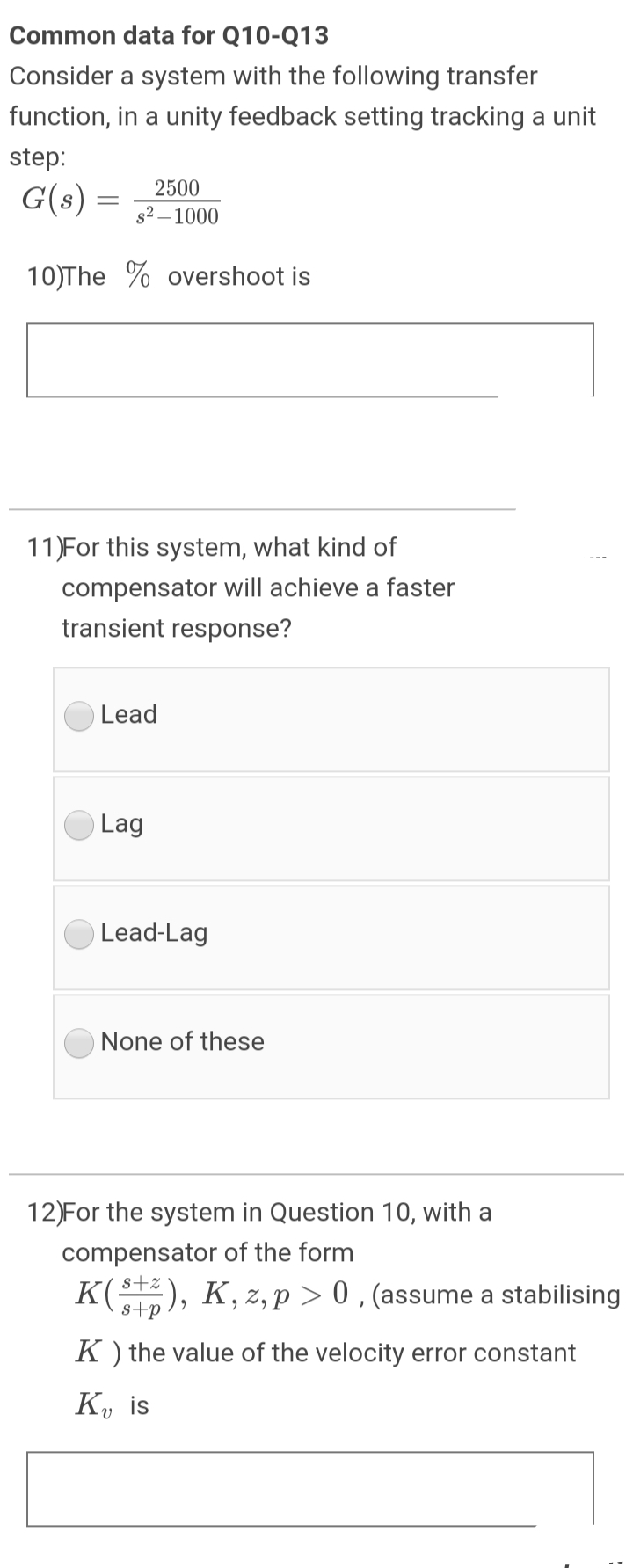 Common data for Q10-Q13
Consider a system with the following transfer
function, in a unity feedback setting tracking a unit
step:
2500
G(s) =
s2 – 1000
10)The % overshoot is
11)For this system, what kind of
compensator will achieve a faster
transient response?
Lead
Lag
Lead-Lag
None of these
12)For the system in Question 10, with a
compensator of the form
K(), K, z, p > 0 , (assume a stabilising
s+p
K ) the value of the velocity error constant
K, is
