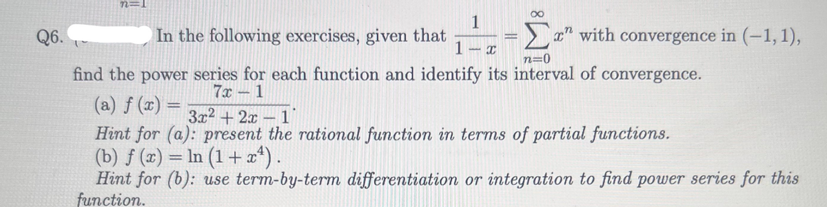 Q6.
n=
∞
1
1 X
n=0
find the power series for each function and identify its interval of convergence.
7x-1
(a) f (x) =
3x²+2x-1
Hint for (a): present the rational function in terms of partial functions.
(b) f (x) = ln (1+x¹).
In
Hint for (b): use term-by-term differentiation or integration to find power series for this
function.
In the following exercises, given that
x" with convergence in (-1, 1),