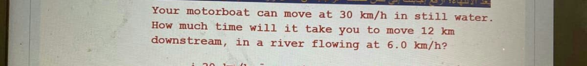 Your motorboat can move at 30 km/h in still water.
How much time will it take you to move 12 km
downstream, in a river flowing at 6.0 km/h?
