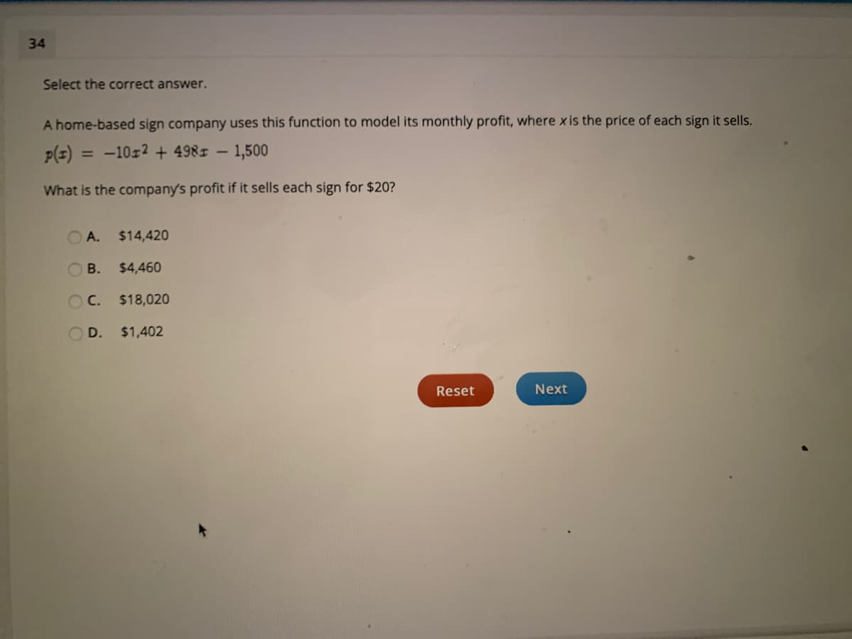 34
Select the correct answer.
A home-based sign company uses this function to model its monthly profit, where x is the price of each sign it sells.
P(z) = -10z2 + 4981 – 1,500
What is the company's profit if it sells each sign for $20?
А.
$14,420
В.
$4,460
O C.
$18,020
D. $1,402
Reset
Next
