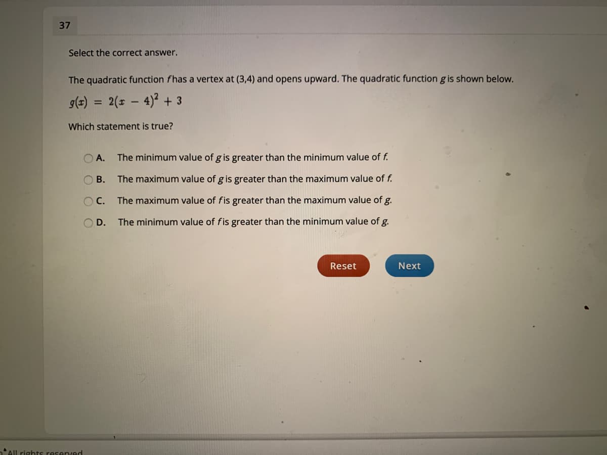 37
Select the correct answer.
The quadratic function fhas a vertex at (3,4) and opens upward. The quadratic function g is shown below.
g(=) = 2(1 – 4)2 + 3
%3D
Which statement is true?
A.
The minimum value of g is greater than the minimum value of f.
ОВ.
The maximum value of g is greater than the maximum value of f.
OC.
The maximum value of fis greater than the maximum value of g.
D.
The minimum value of fis greater than the minimum value of g.
Reset
Next
nAll rights resenved
