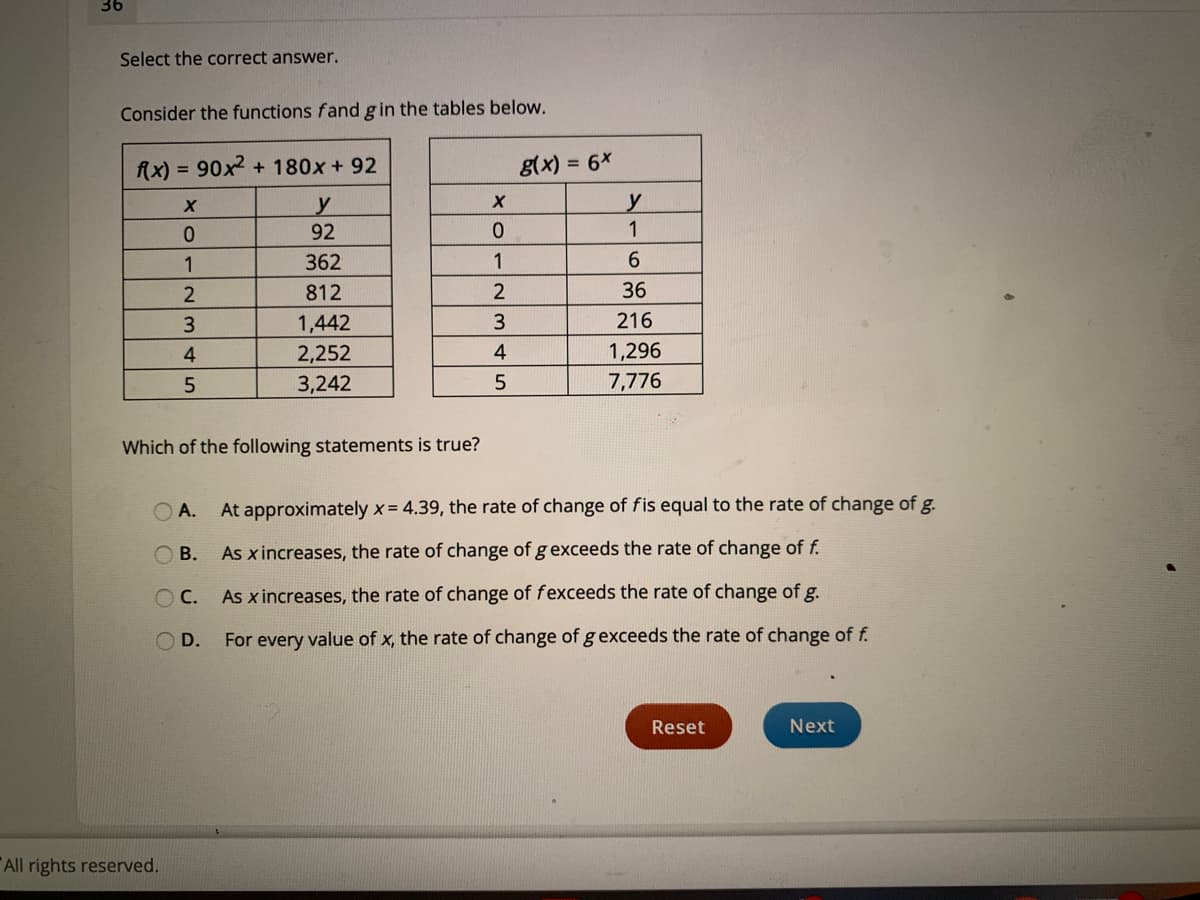 36
Select the correct answer.
Consider the functions fand gin the tables below.
90x2 + 180x + 92
g(x) = 6x
%3D
fAx)
%3D
y
92
0.
1
1
362
1
6.
812
36
1,442
216
4
2,252
4
1,296
3,242
7,776
Which of the following statements is true?
O A.
At approximately x = 4.39, the rate of change of fis equal to the rate of change of g.
O B.
As x increases, the rate of change of gexceeds the rate of change of f.
As x increases, the rate of change of fexceeds the rate of change of g.
O D.
For every value of x, the rate of change of gexceeds the rate of change of f.
Reset
Next
All rights reserved.
