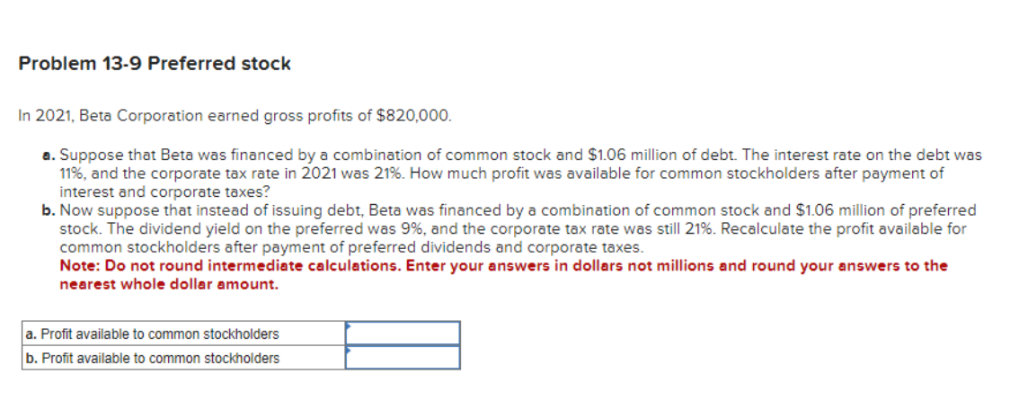 Problem 13-9 Preferred stock
In 2021, Beta Corporation earned gross profits of $820,000.
a. Suppose that Beta was financed by a combination of common stock and $1.06 million of debt. The interest rate on the debt was
11%, and the corporate tax rate in 2021 was 21%. How much profit was available for common stockholders after payment of
interest and corporate taxes?
b. Now suppose that instead of issuing debt, Beta was financed by a combination of common stock and $1.06 million of preferred
stock. The dividend yield on the preferred was 9%, and the corporate tax rate was still 21%. Recalculate the profit available for
common stockholders after payment of preferred dividends and corporate taxes.
Note: Do not round intermediate calculations. Enter your answers in dollars not millions and round your answers to the
nearest whole dollar amount.
a. Profit available to common stockholders
b. Profit available to common stockholders