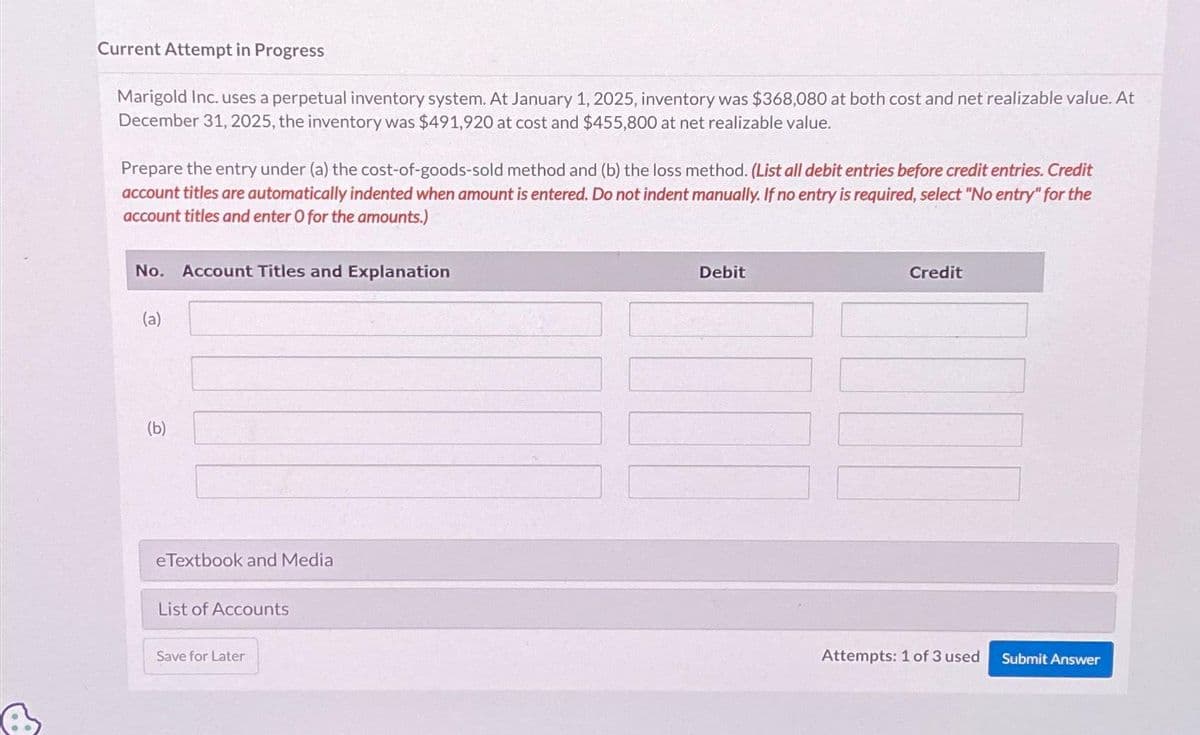 Current Attempt in Progress
Marigold Inc. uses a perpetual inventory system. At January 1, 2025, inventory was $368,080 at both cost and net realizable value. At
December 31, 2025, the inventory was $491,920 at cost and $455,800 at net realizable value.
Prepare the entry under (a) the cost-of-goods-sold method and (b) the loss method. (List all debit entries before credit entries. Credit
account titles are automatically indented when amount is entered. Do not indent manually. If no entry is required, select "No entry" for the
account titles and enter O for the amounts.)
No. Account Titles and Explanation
(a)
(b)
e Textbook and Media
List of Accounts
Save for Later
Debit
Credit
Attempts: 1 of 3 used Submit Answer