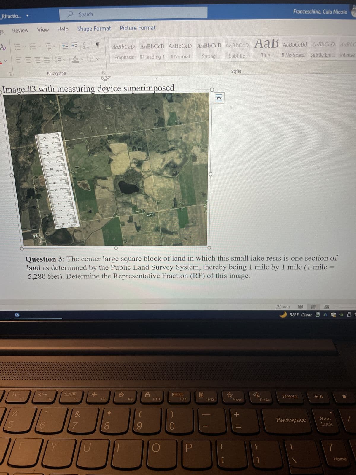 Rfractio...
S
PO
>
Review
E-6-2- 3
= 43
0-
View Help Shape Format
%
5
F5
Paragraph
Image #3 with measuring device superimposed
9 10 11
4
+3
0+
124
F6
9
er
3
18-1
MM CM
10 947
0
Search
INCH
101
V
F7
7
IC
Question 3: The center large square block of land in which this small lake rests is one section of
land as determined by the Public Land Survey System, thereby being 1 mile by 1 mile (1 mile
5,280 feet). Determine the Representative Fraction (RF) of this image.
F8
Picture Format
*
8
AaBbCcD AaBbCcD AaBbCcD AaBbCcD AaBbCCD AaB AaBbCcDd AaBbCcD. AaBbC
Emphasis 1 Heading 1 1 Normal
Strong
Subtitle
Title I No Spac... Subtle Em... Intense
24
O
F9
(
9
F10
O
F11
P
||C
F12
Styles
Y'S
Insert
Franceschina, Cala Nicole
+ 11
PrtSc
Focus 00
58°F Clear
Delete
►/11
-
Backspace Num
Lock
7
Home
8 E