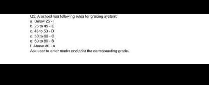 Q3: A school has folowing rules for grading system:
a. Below 25 - F
b. 25 to 45 - E
C. 45 to 50 - D
d. 50 to 60 - C
e. 60 to 80 - B
1. Above 80 - A
Ask user to enter marks and print the corresponding grade.
