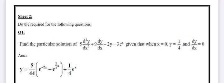 Sheet 2:
Do the required for the following questions:
O1:
dy
Find the particular solution of 5
dx
dy
- 2y 3e" given that when x 0, y= -
dx
and
dx
Ans.:
y =
44
