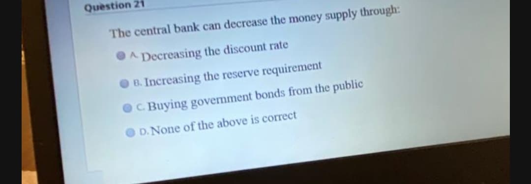 Question 21
The central bank can decrease the money supply through:
A Decreasing the discount rate
B. Increasing the reserve requirement
C. Buying government bonds from the public
D.None of the above is correct
