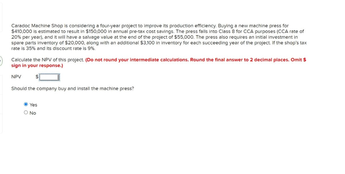 Caradoc Machine Shop is considering a four-year project to improve its production efficiency. Buying a new machine press for
$410,000 is estimated to result in $150,000 in annual pre-tax cost savings. The press falls into Class 8 for CCA purposes (CCA rate of
20% per year), and it will have a salvage value at the end of the project of $55,000. The press also requires an initial investment in
spare parts inventory of $20,000, along with an additional $3,100 in inventory for each succeeding year of the project. If the shop's tax
rate is 35% and its discount rate is 9%.
Calculate the NPV of this project. (Do not round your intermediate calculations. Round the final answer to 2 decimal places. Omit $
sign in your response.)
NPV
wwwwwww
Should the company buy and install the machine press?
Yes
O No
