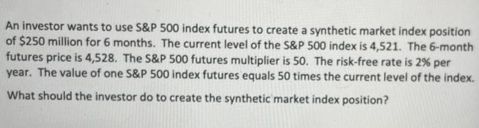 An investor wants to use S&P 500 index futures to create a synthetic market index position
of $250 million for 6 months. The current level of the S&P 500 index is 4,521. The 6-month
futures price is 4,528. The S&P 500 futures multiplier is 50. The risk-free rate is 2% per
year. The value of one S&P 500 index futures equals 50 times the current level of the index.
What should the investor do to create the synthetic market index position?
