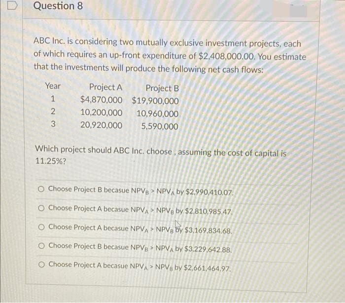 Question 8
ABC Inc. is considering two mutually exclusive investment projects, each
of which requires an up-front expenditure of $2,408,000.00. You estimate
that the investments will produce the following net cash flows:
Year
Project A
$4,870,000 $19,900,000
Project B
1
2
10,200,000
10,960,000
20,920,000
5,590,000
Which project should ABC Inc. choose , assuming the cost of capital is
11.25%?
O Choose Project B becasue NPV8 > NPV, by $2,990,410.07.
O Choose Project A becasue NPVA> NPV8 by $2,810,985.47,
O Choose Project A becasue NPVA> NPVB by $3,169,834.68.
O Choose Project B becasue NPVB > NPVA by $3,229,642.88.
O Choose Project A becasue NPVA > NPV8 by $2,661,464.97.
