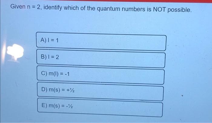 Given n = 2, identify which of the quantum numbers is NOT possible.
A)I = 1
B)I = 2
C) m(1) = -1
!!
D) m(s) = +½
E) m(s) = -2
