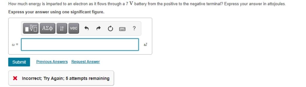 How much energy is imparted to an electron as it flows through a 7 V battery from the positive to the negative terminal? Express your answer in attojoules.
Express your answer using one significant figure.
vec
aJ
Submit
Previous Answers Request Answer
X Incorrect; Try Again; 5 attempts remaining
