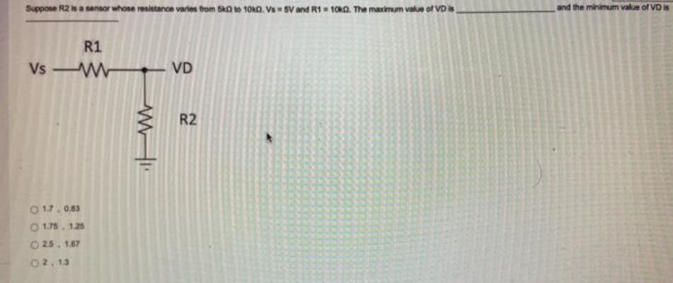 Suppose R2 is a sensor whose resistance varles from 5ka to 10k0. Vs SV and R1 = 10k0. The maximum value of VD is
and the minimum value of VD is
R1
Vs W
VD
R2
O 17. 0.83
O 1.75. 1.25
O 25. 1.67
02, 13
