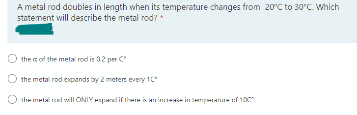 A metal rod doubles in length when its temperature changes from 20°C to 30°C. Which
statement will describe the metal rod? *
the a of the metal rod is 0.2 per Cº
the metal rod expands by 2 meters every 1Cº
the metal rod will ONLY expand if there is an increase in temperature of 10C°