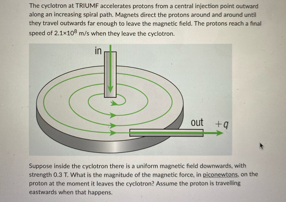 The cyclotron at TRIUMF accelerates protons from a central injection point outward
along an increasing spiral path. Magnets direct the protons around and around until
they travel outwards far enough to leave the magnetic field. The protons reach a final
speed of 2.1×108 m/s when they leave the cyclotron.
in
out
+q
Suppose inside the cyclotron there is a uniform magnetic field downwards, with
strength 0.3 T. What is the magnitude of the magnetic force, in piconewtons, on the
proton at the moment it leaves the cyclotron? Assume the proton is travelling
eastwards when that happens.