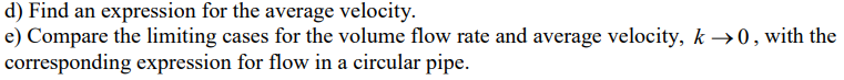 d) Find an expression for the average velocity.
e) Compare the limiting cases for the volume flow rate and average velocity, k→0, with the
corresponding expression for flow in a circular pipe.