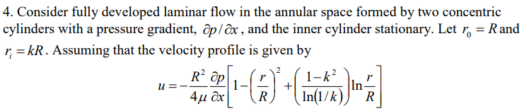 4. Consider fully developed laminar flow in the annular space formed by two concentric
cylinders with a pressure gradient, ap/ox, and the inner cylinder stationary. Let r = Rand
r₁ = kR. Assuming that the velocity profile is given by
u =
Rt @[₁-(A) + R
R² ap
In
R
1-k²
In(1/k)