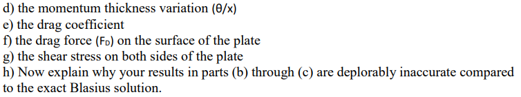 d) the momentum thickness variation (0/x)
e) the drag coefficient
f) the drag force (FD) on the surface of the plate
g) the shear stress on both sides of the plate
h) Now explain why your results in parts (b) through (c) are deplorably inaccurate compared
to the exact Blasius solution.