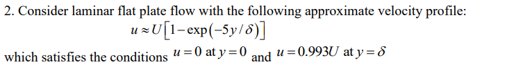 2. Consider laminar flat plate flow with the following approximate velocity profile:
u≈U[1-exp(-5y/6)]
u = 0 at y = 0 and
which satisfies the conditions
u = 0.993U at y = 8