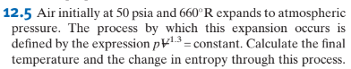 12.5 Air initially at 50 psia and 660°R expands to atmospheric
pressure. The process by which this expansion occurs is
defined by the expression p1.3= constant. Calculate the final
temperature and the change in entropy through this process.