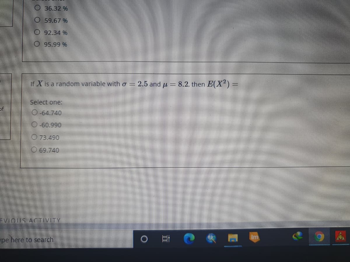 O36.32 %
O59.67 %
O 92.34 %
O 95.99 %
if X is a random variable with o =
2.5 and u
8.2. then E(X?)=
Select one:
of
O-64.740
O-60.990
O 73.490
O 69.740
EVIQUS ACTIVITY
pe here to search
立
