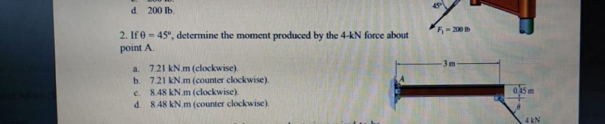 45
d.
200 Ib.
F = 200 Ib
2. If 0 = 45°, determine the moment produced by the 4-kN force about
point A.
3 m
7.21 kN.m (clockwise).
7.21 kN.m (counter clockwise).
8.48 kN.m (clockwise).
8.48 kN.m (counter clockwise).
a.
b.
0,45 m
C.
d.
4 kN
