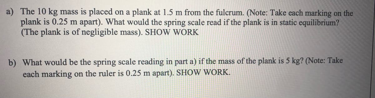 a) The 10 kg mass is placed on a plank at 1.5 m from the fulcrum. (Note: Take each marking on the
plank is 0.25 m apart). What would the spring scale read if the plank is in static equilibrium?
(The plank is of negligible mass). SHOW WORK
b) What would be the spring scale reading in part a) if the mass of the plank is 5 kg? (Note: Take
each marking on the ruler is 0.25 m apart). SHOW WORK.
