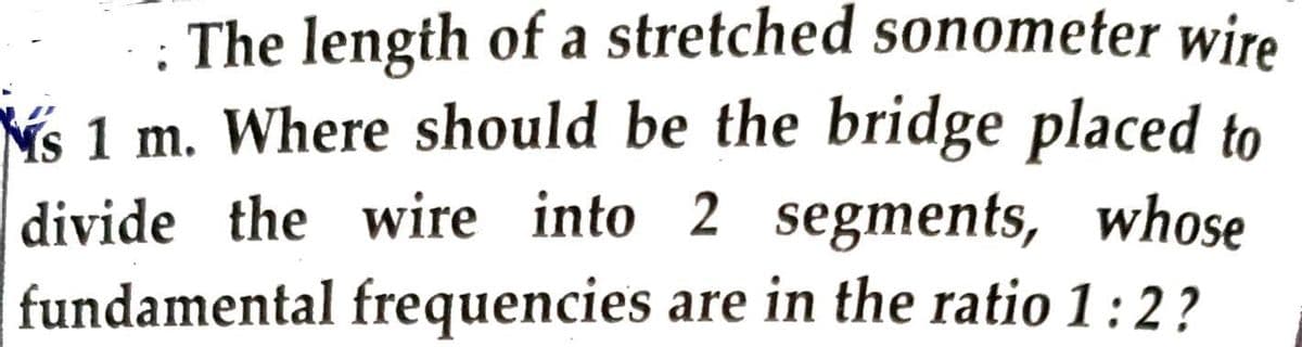 The length of a stretched sonometer wire
s 1 m. Where should be the bridge placed to
divide the wire into 2 segments, whose
fundamental frequencies are in the ratio 1:2?