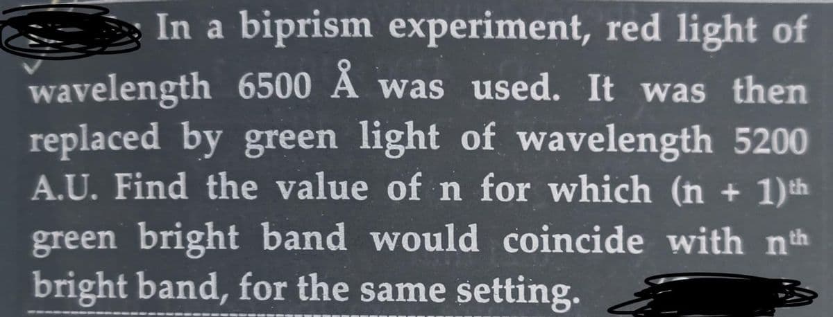 In a biprism experiment, red light of
wavelength 6500 Å was used. It was then
replaced by green light of wavelength 5200
A.U. Find the value of n for which (n + 1) th
green bright band would coincide with nth
bright band, for the same setting.