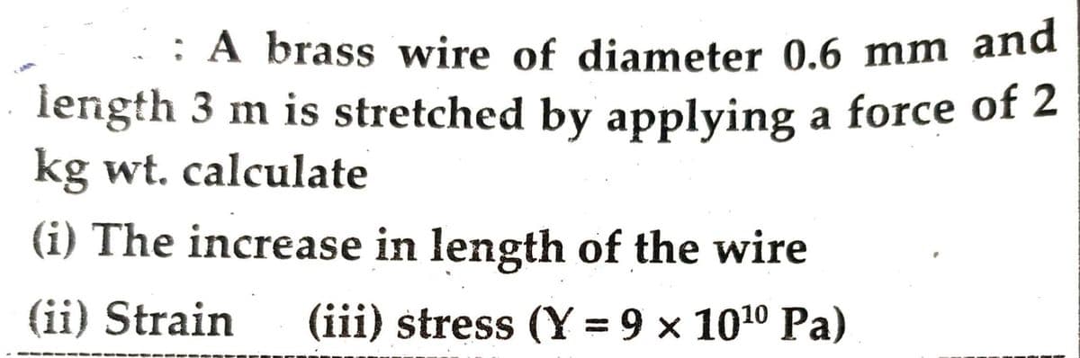 : A brass wire of diameter 0.6 mm and
length 3 m is stretched by applying a force of 2
kg wt. calculate
(i) The increase in length of the wire
(ii) Strain (iii) stress (Y = 9 × 10¹⁰ Pa)