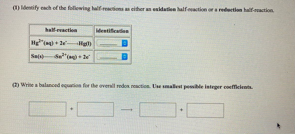 (1) Identify each of the following half-reactions as either an oxidation half-reaction or a reduction half-reaction.
half-reaction
identification
2+
Hg (aq) + 2e-
→Hg(1)
Sn(s)
Sn²*(aq) + 2e
(2) Write a balanced equation for the overall redox reaction. Use smallest possible integer coefficients.
