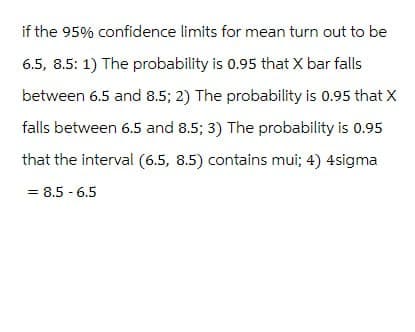 if the 95% confidence limits for mean turn out to be
6.5, 8.5: 1) The probability is 0.95 that X bar falls
between 6.5 and 8.5; 2) The probability is 0.95 that X
falls between 6.5 and 8.5; 3) The probability is 0.95
that the interval (6.5, 8.5) contains mui; 4) 4sigma
= 8.5-6.5