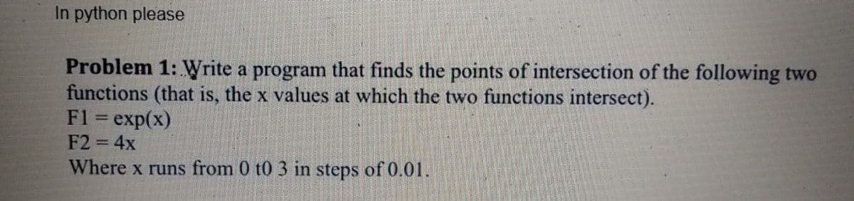 In python please
Problem 1: Write a program that finds the points of intersection of the following two
functions (that is, the x values at which the two functions intersect).
F1 = exp(x)
F2 = 4x
Where x runs from 0 t0 3 in steps of 0.01.
