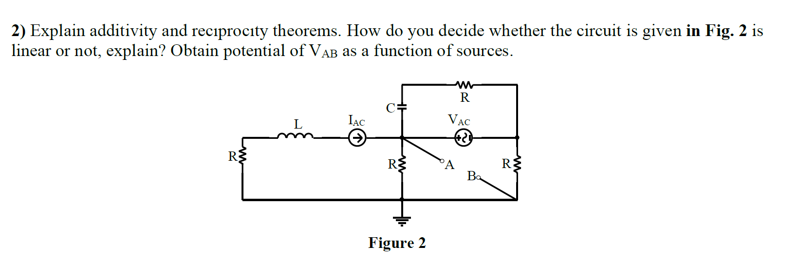 2) Explain additivity and reciprocity theorems. How do you decide whether the circuit is given in Fig. 2 is
inear or not, explain? Obtain potential of VAB as a function of sources.
R
L
IẠC
VẠC
R3
'A
Ba
Figure 2
